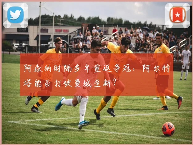 阿森纳时隔多年重返争冠，阿尔特塔能否打破曼城垄断？