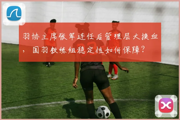 羽协主席张军连任后管理层大换血,国羽教练组稳定性如何保障?