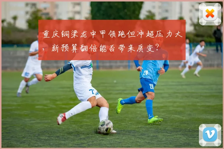 重庆铜梁龙中甲领跑但冲超压力大,新预算翻倍能否带来质变?
