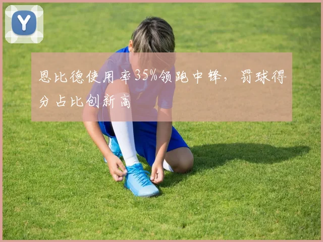 恩比德使用率35%领跑中锋,罚球得分占比创新高
