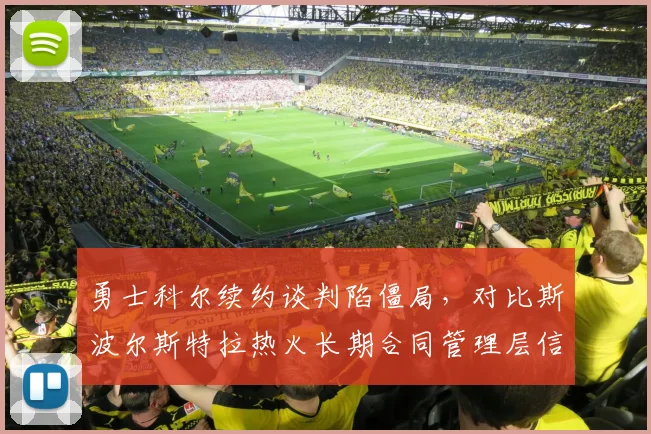 勇士科尔续约谈判陷僵局,对比斯波尔斯特拉热火长期合同管理层信任度差异